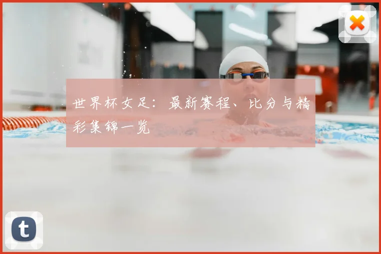 世界杯女足:最新赛程、比分与精彩集锦一览