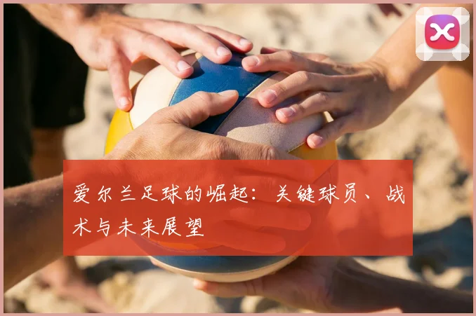 爱尔兰足球的崛起:关键球员、战术与未来展望