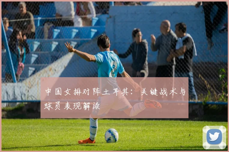 中国女排对阵土耳其:关键战术与球员表现解读