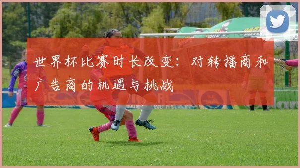 世界杯比赛时长改变：对转播商和广告商的机遇与挑战