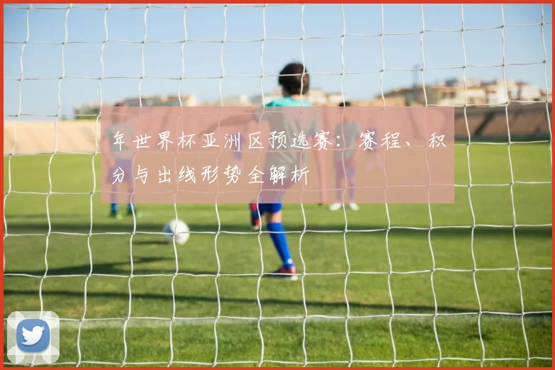年世界杯亚洲区预选赛:赛程、积分与出线形势全解析